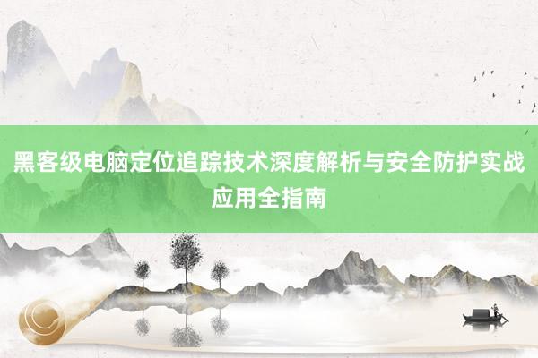 黑客级电脑定位追踪技术深度解析与安全防护实战应用全指南